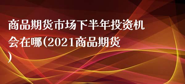 商品期货市场下半年投资机会在哪(2021商品期货)