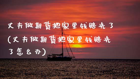 丈夫做期货把家里钱赔光了(丈夫做期货把家里钱赔光了怎么办)