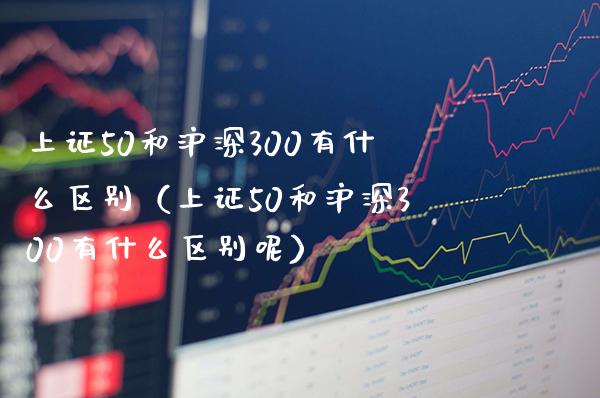 上证50和沪深300有什么区别（上证50和沪深300有什么区别呢）_https://www.boyangwujin.com_道指期货_第1张