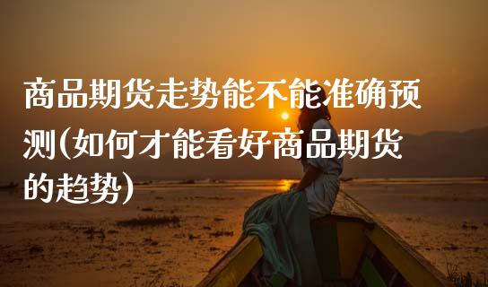 商品期货走势能不能准确预测(如何才能看好商品期货的趋势)_https://www.boyangwujin.com_期货直播间_第1张