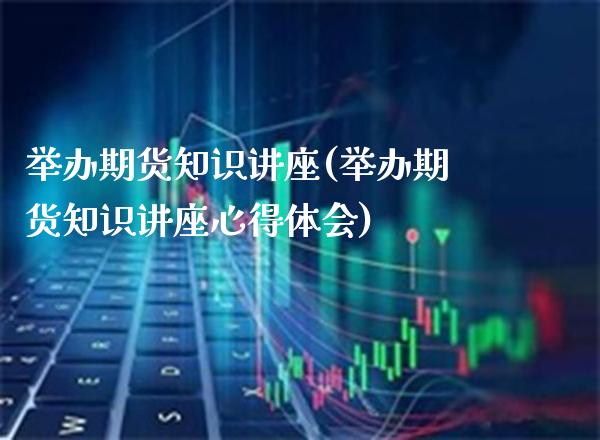 举办期货知识讲座(举办期货知识讲座心得体会)