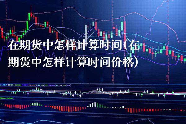 在期货中怎样计算时间(在期货中怎样计算时间价格)_https://www.boyangwujin.com_原油直播间_第1张