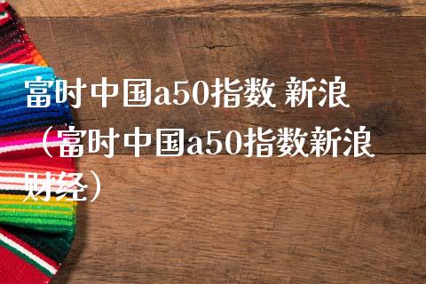 富时中国a50指数 新浪（富时中国a50指数新浪财经）_https://www.boyangwujin.com_原油期货_第1张