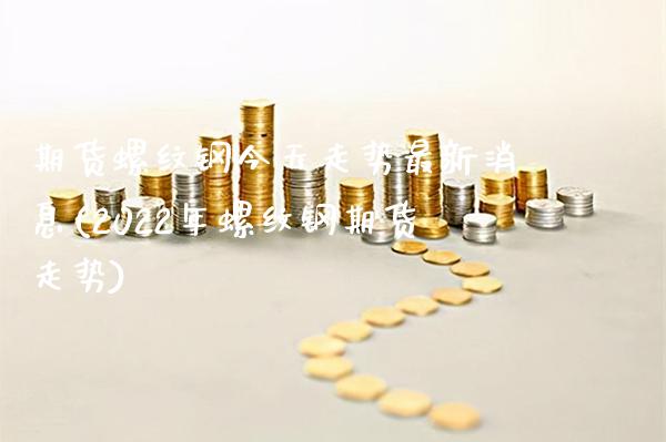 期货螺纹钢今天走势最新消息(2022年螺纹钢期货走势)