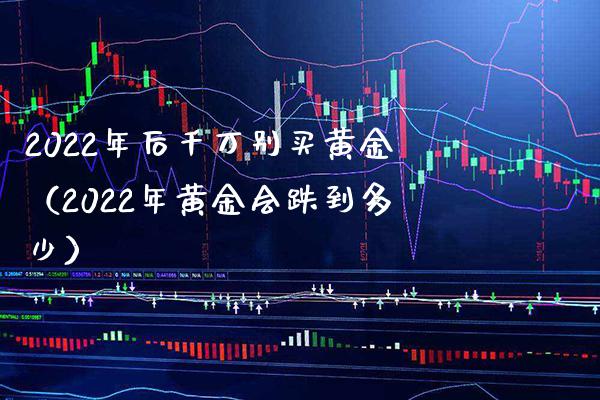 2022年后千万别买黄金（2022年黄金会跌到多少）