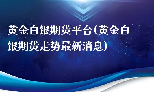 黄金白银期货平台(黄金白银期货走势最新消息)_https://www.boyangwujin.com_期货直播间_第1张