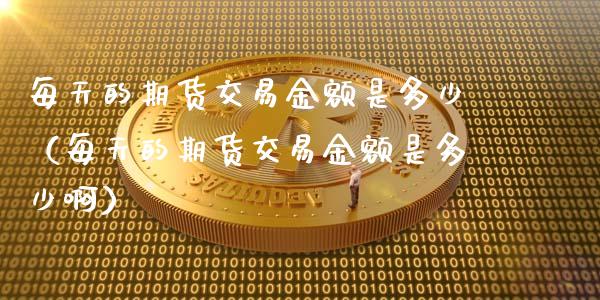 每天的期货交易金额是多少（每天的期货交易金额是多少啊）