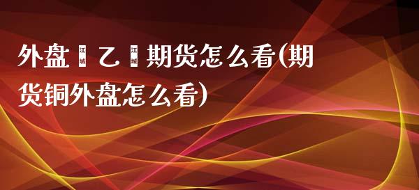 外盘苯乙烯期货怎么看(期货铜外盘怎么看)_https://www.boyangwujin.com_原油期货_第1张