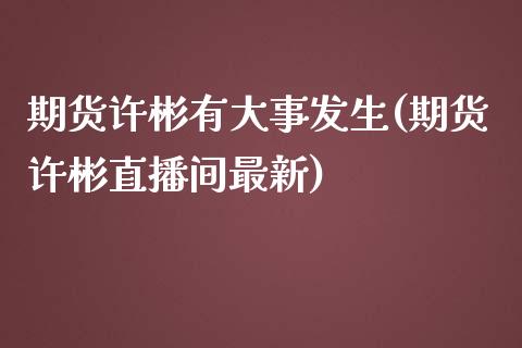 期货许彬有大事发生(期货许彬直播间最新)_https://www.boyangwujin.com_期货科普_第1张