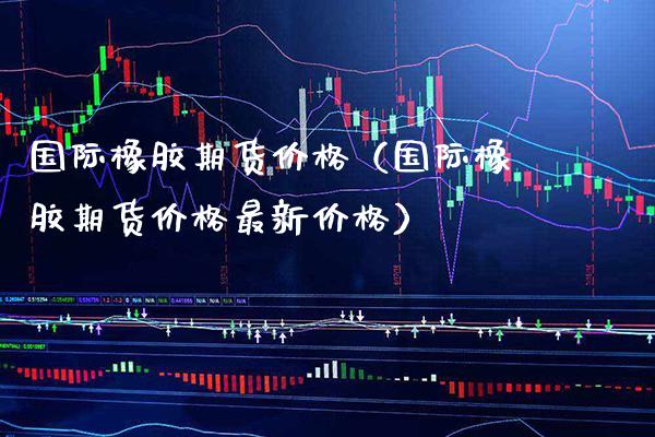 国际橡胶期货价格（国际橡胶期货价格最新价格）_https://www.boyangwujin.com_道指期货_第1张