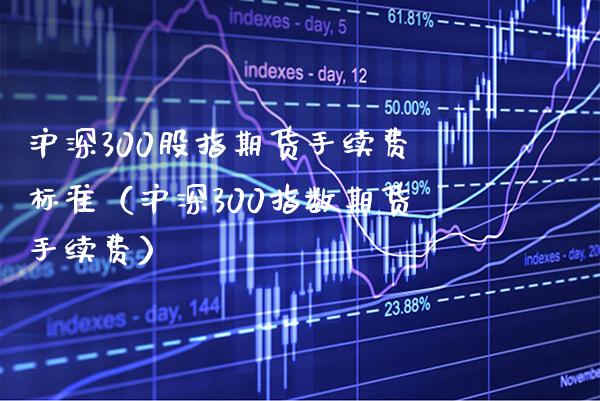 沪深300股指期货手续费标准（沪深300指数期货手续费）