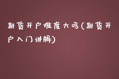期货开户难度大吗(期货开户入门讲解)
