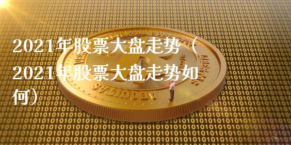 2021年股票大盘走势（2021年股票大盘走势如何）_https://www.boyangwujin.com_期货直播间_第1张