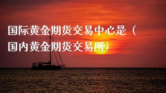 国际黄金期货交易中心是（国内黄金期货交易所）_https://www.boyangwujin.com_黄金期货_第1张