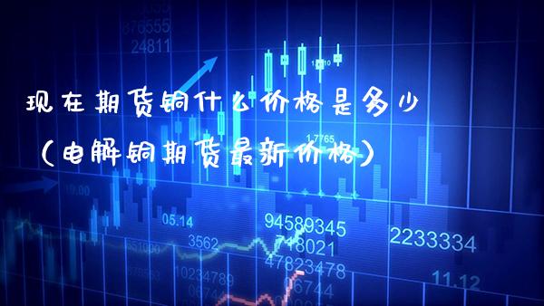 现在期货铜什么价格是多少（电解铜期货最新价格）_https://www.boyangwujin.com_期货直播间_第1张