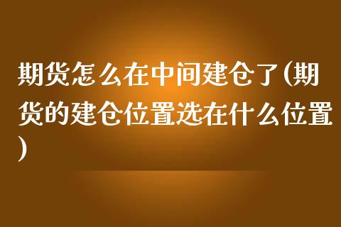 期货怎么在中间建仓了(期货的建仓位置选在什么位置)