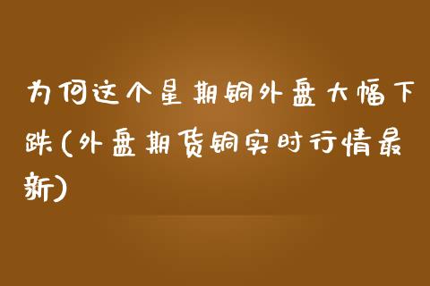 为何这个星期铜外盘大幅下跌(外盘期货铜实时行情最新)