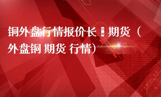 铜外盘行情报价长冮期货（外盘铜 期货 行情）