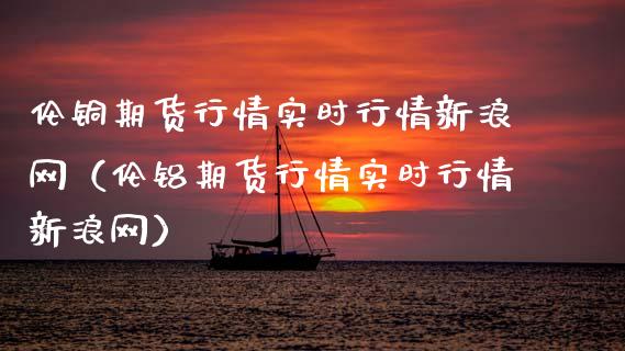 伦铜期货行情实时行情新浪网（伦铝期货行情实时行情新浪网）_https://www.boyangwujin.com_期货直播间_第1张