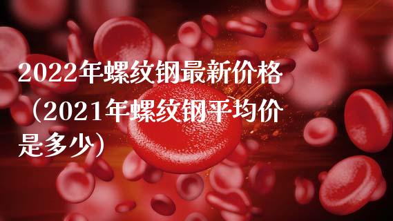 2022年螺纹钢最新价格（2021年螺纹钢平均价是多少）