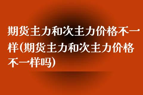 期货主力和次主力价格不一样(期货主力和次主力价格不一样吗)_https://www.boyangwujin.com_内盘期货_第1张
