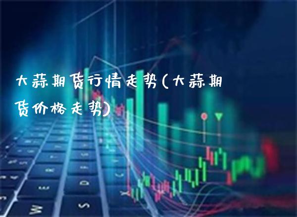大蒜期货行情走势(大蒜期货价格走势)_https://www.boyangwujin.com_期货直播间_第1张