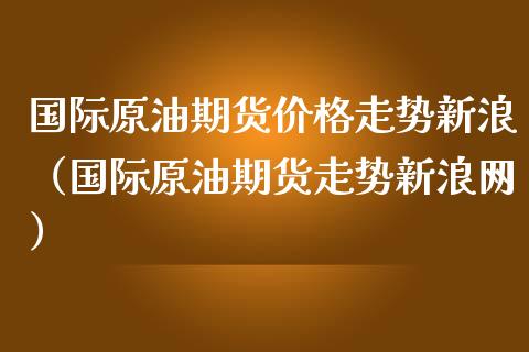 国际原油期货价格走势新浪（国际原油期货走势新浪网）_https://www.boyangwujin.com_期货直播间_第1张