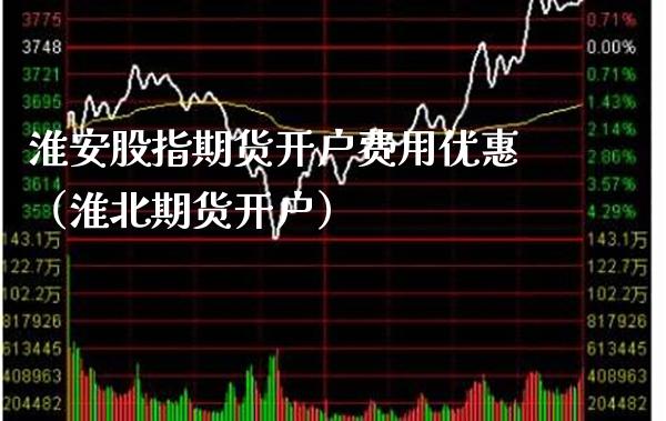 淮安股指期货开户费用优惠（淮北期货开户）