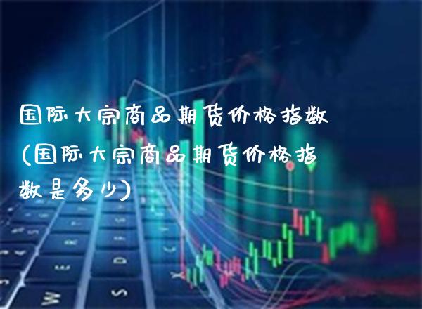 国际大宗商品期货价格指数(国际大宗商品期货价格指数是多少)_https://www.boyangwujin.com_期货直播间_第1张