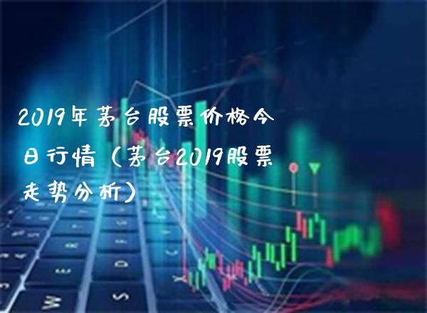 2019年茅台股票价格今日行情（茅台2019股票走势分析）_https://www.boyangwujin.com_期货直播间_第1张