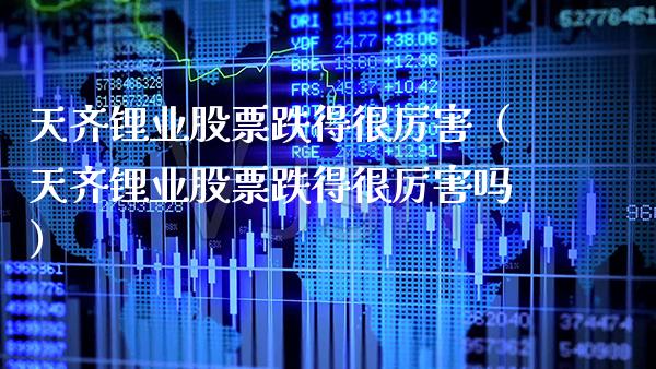 天齐锂业股票跌得很厉害（天齐锂业股票跌得很厉害吗）