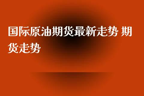 国际原油期货最新走势 期货走势_https://www.boyangwujin.com_期货直播间_第1张