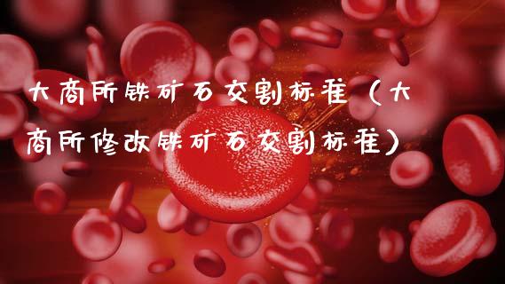 大商所铁矿石交割标准（大商所修改铁矿石交割标准）