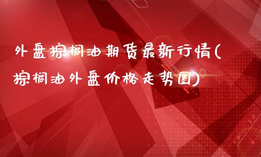 外盘棕榈油期货最新行情(棕榈油外盘价格走势图)_https://www.boyangwujin.com_期货开户_第1张