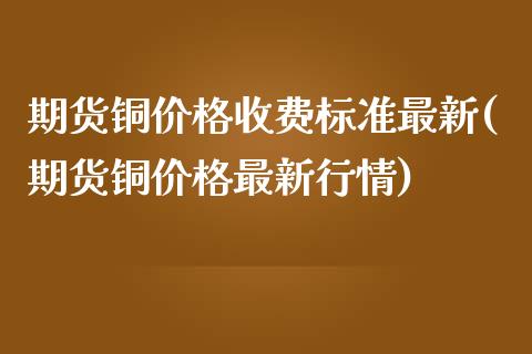 期货铜价格收费标准最新(期货铜价格最新行情)