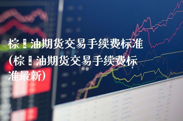 棕榈油期货交易手续费标准(棕榈油期货交易手续费标准最新)