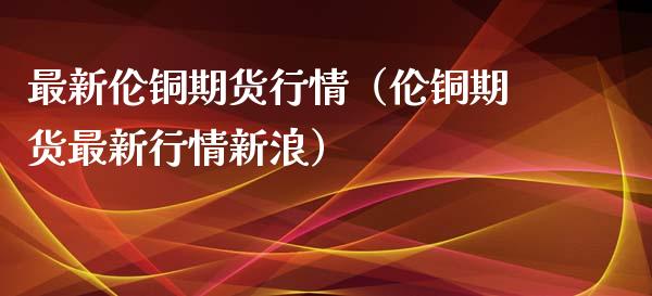 最新伦铜期货行情（伦铜期货最新行情新浪）