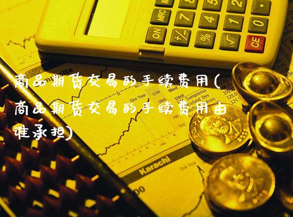 商品期货交易的手续费用(商品期货交易的手续费用由谁承担)_https://www.boyangwujin.com_期货直播间_第1张
