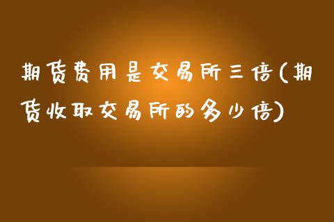 期货费用是交易所三倍(期货收取交易所的多少倍)_https://www.boyangwujin.com_期货直播间_第1张