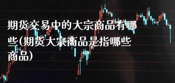 期货交易中的大宗商品有哪些(期货大宗商品是指哪些商品)