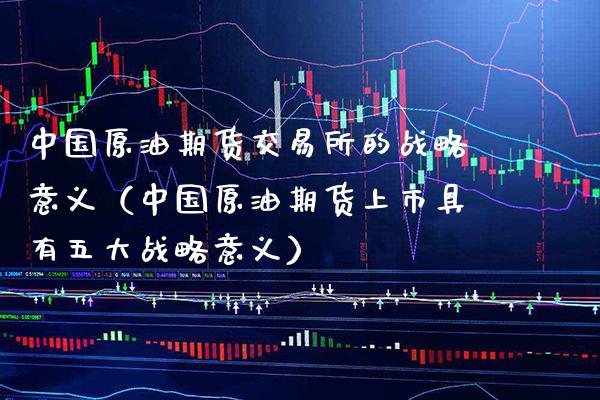 中国原油期货交易所的战略意义（中国原油期货上市具有五大战略意义）_https://www.boyangwujin.com_期货直播间_第1张