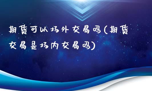 期货可以场外交易吗(期货交易是场内交易吗)_https://www.boyangwujin.com_期货直播间_第1张