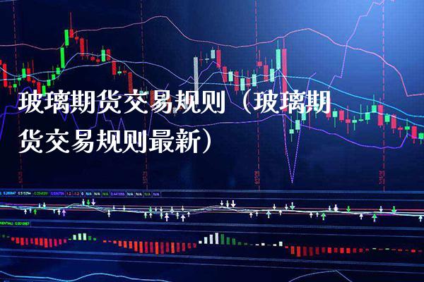 玻璃期货交易规则（玻璃期货交易规则最新）_https://www.boyangwujin.com_期货直播间_第1张