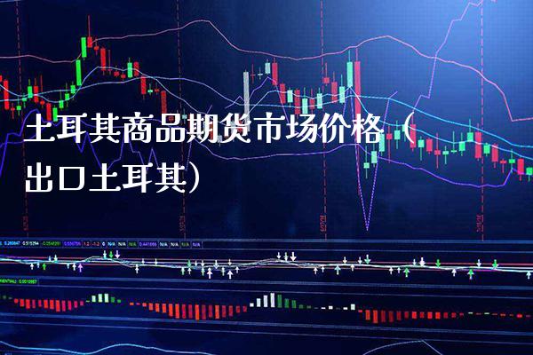 土耳其商品期货市场价格（出口土耳其）_https://www.boyangwujin.com_期货直播间_第1张