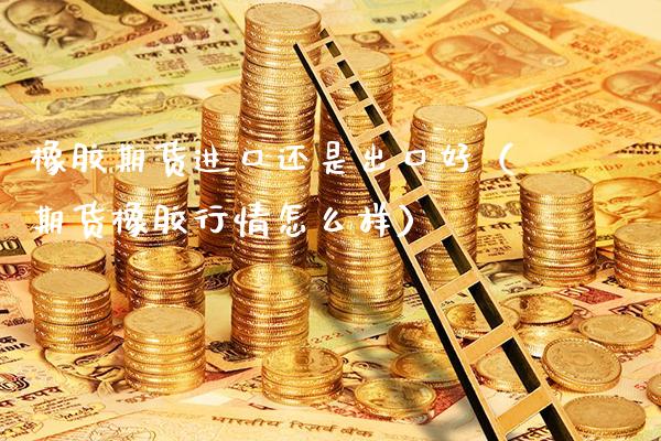 橡胶期货进口还是出口好（期货橡胶行情怎么样）_https://www.boyangwujin.com_期货直播间_第1张