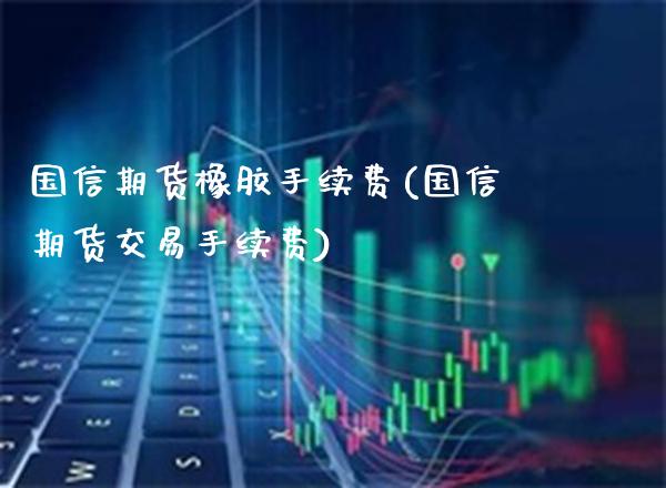 国信期货橡胶手续费(国信期货交易手续费)_https://www.boyangwujin.com_期货科普_第1张