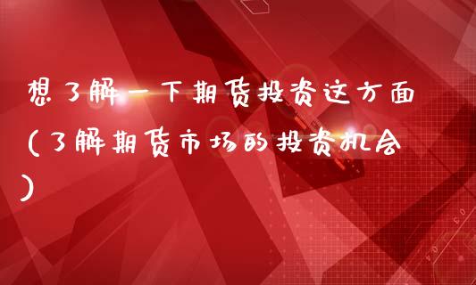 想了解一下期货投资这方面(了解期货市场的投资机会)_https://www.boyangwujin.com_内盘期货_第1张