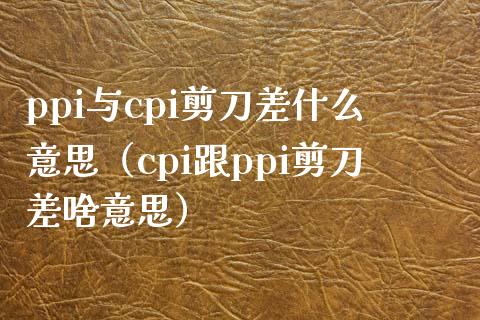 ppi与cpi剪刀差什么意思（cpi跟ppi剪刀差啥意思）_https://www.boyangwujin.com_期货直播间_第1张