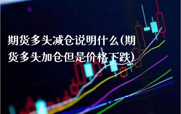 期货多头减仓说明什么(期货多头加仓但是价格下跌)_https://www.boyangwujin.com_期货直播间_第1张