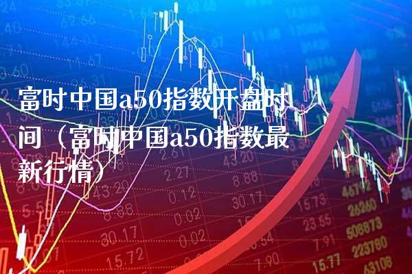富时中国a50指数开盘时间（富时中国a50指数最新行情）